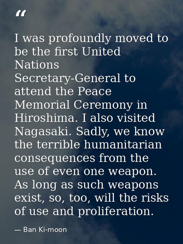 I was profoundly moved to be the first United Nations Secretary-General to attend the Peace Memorial Ceremony in Hiroshi — Ban Ki-moon