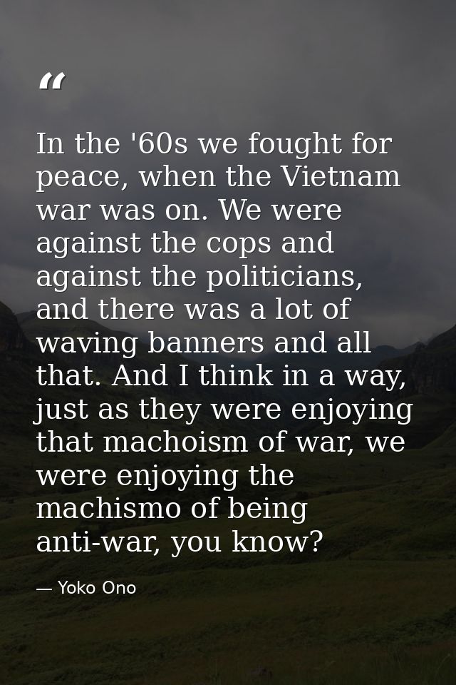 In the '60s we fought for peace, when the Vietnam war was on. We were against the cops and against the politicians, and  — Yoko Ono