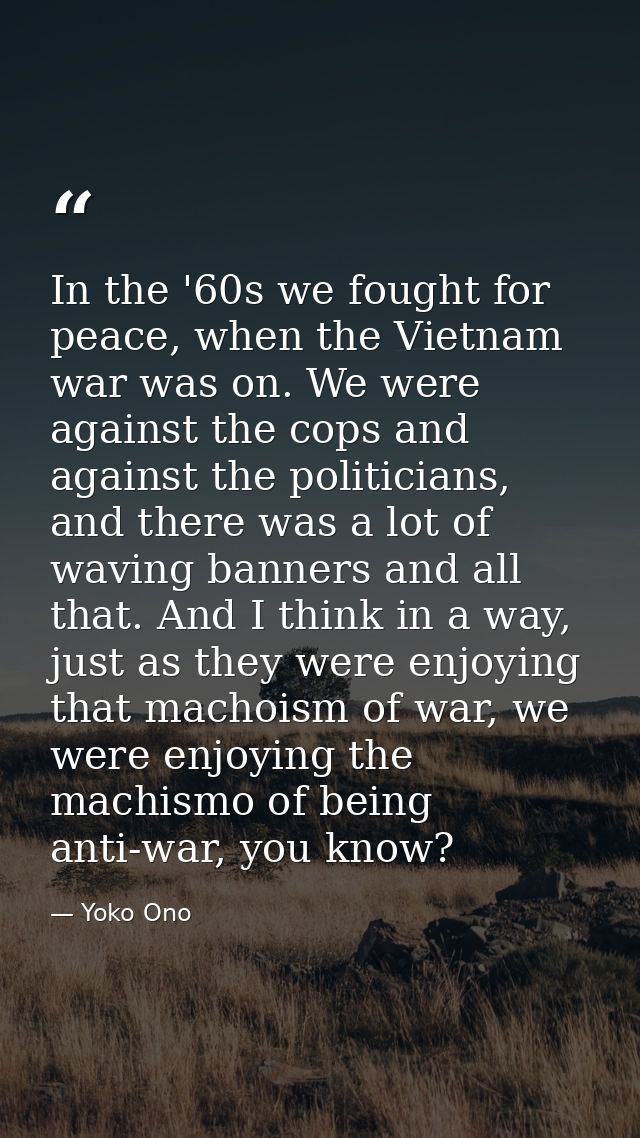In the '60s we fought for peace, when the Vietnam war was on. We were against the cops and against the politicians, and  — Yoko Ono
