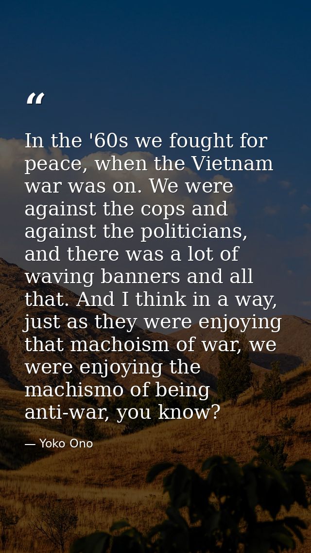 In the '60s we fought for peace, when the Vietnam war was on. We were against the cops and against the politicians, and  — Yoko Ono