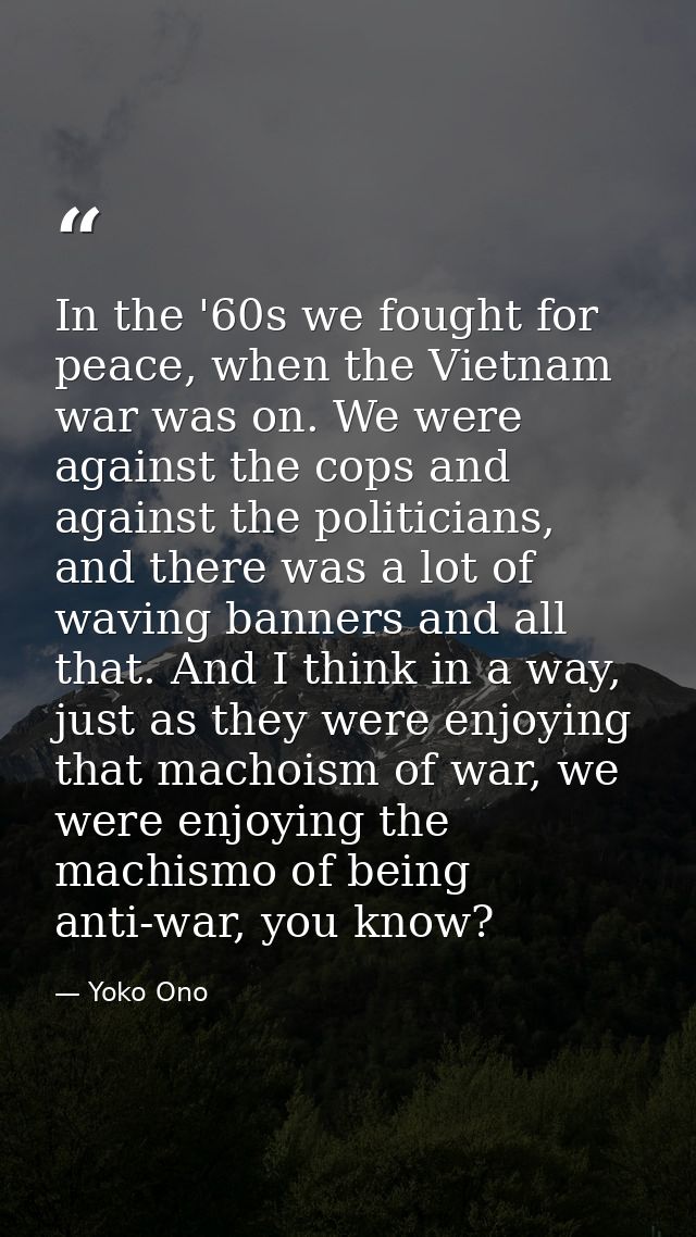 In the '60s we fought for peace, when the Vietnam war was on. We were against the cops and against the politicians, and  — Yoko Ono