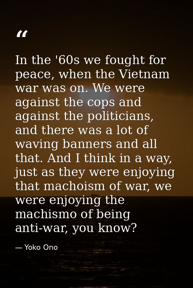 In the '60s we fought for peace, when the Vietnam war was on. We were against the cops and against the politicians, and  — Yoko Ono
