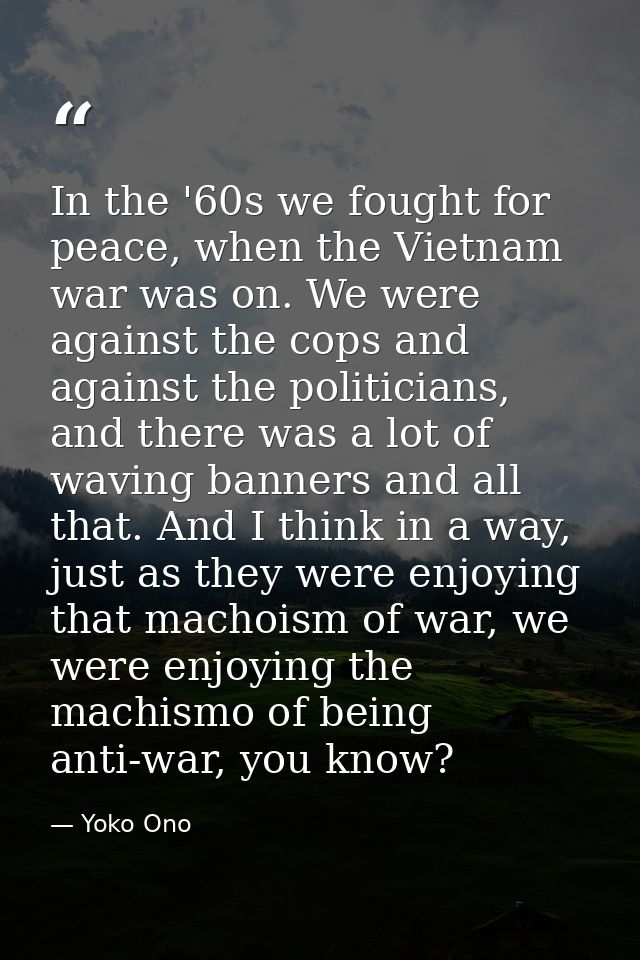 In the '60s we fought for peace, when the Vietnam war was on. We were against the cops and against the politicians, and  — Yoko Ono
