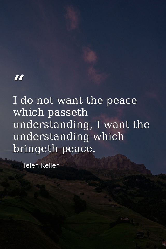 I do not want the peace which passeth understanding, I want the understanding which bringeth peace. — Helen Keller