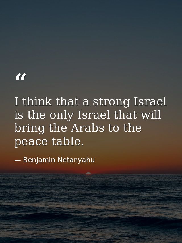 I think that a strong Israel is the only Israel that will bring the Arabs to the peace table. — Benjamin Netanyahu