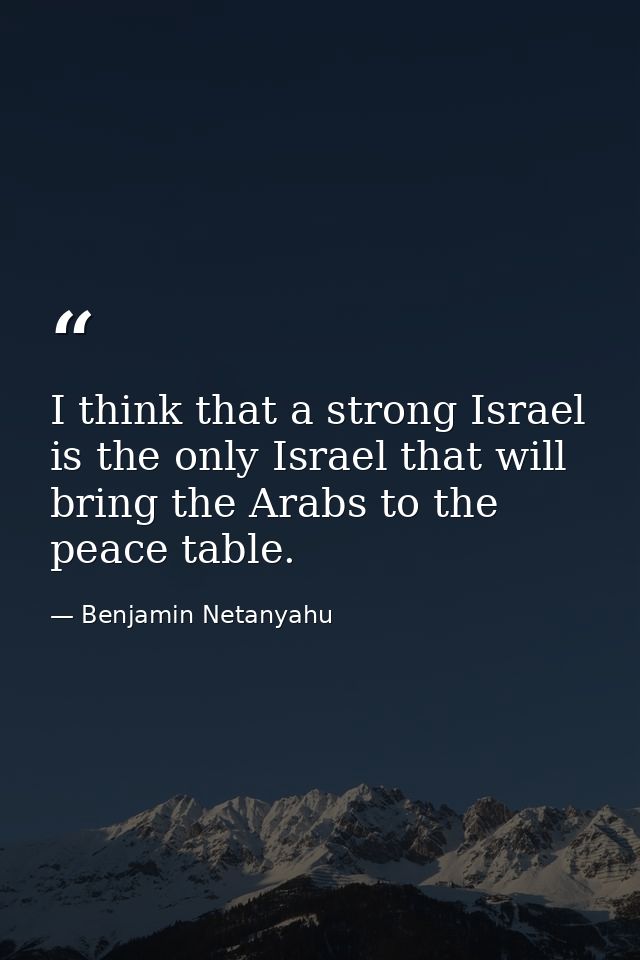 I think that a strong Israel is the only Israel that will bring the Arabs to the peace table. — Benjamin Netanyahu