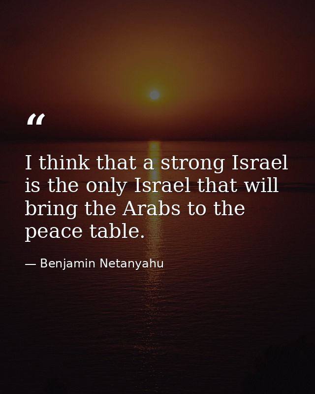 I think that a strong Israel is the only Israel that will bring the Arabs to the peace table. — Benjamin Netanyahu