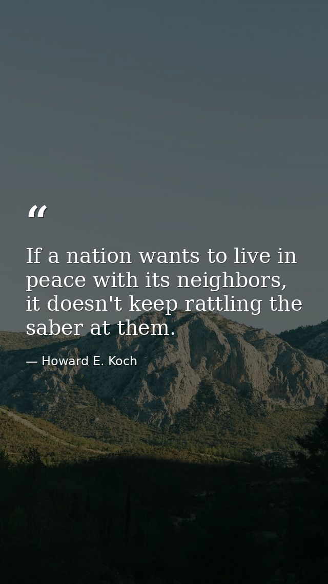 If a nation wants to live in peace with its neighbors, it doesn't keep rattling the saber at them. — Howard E. Koch