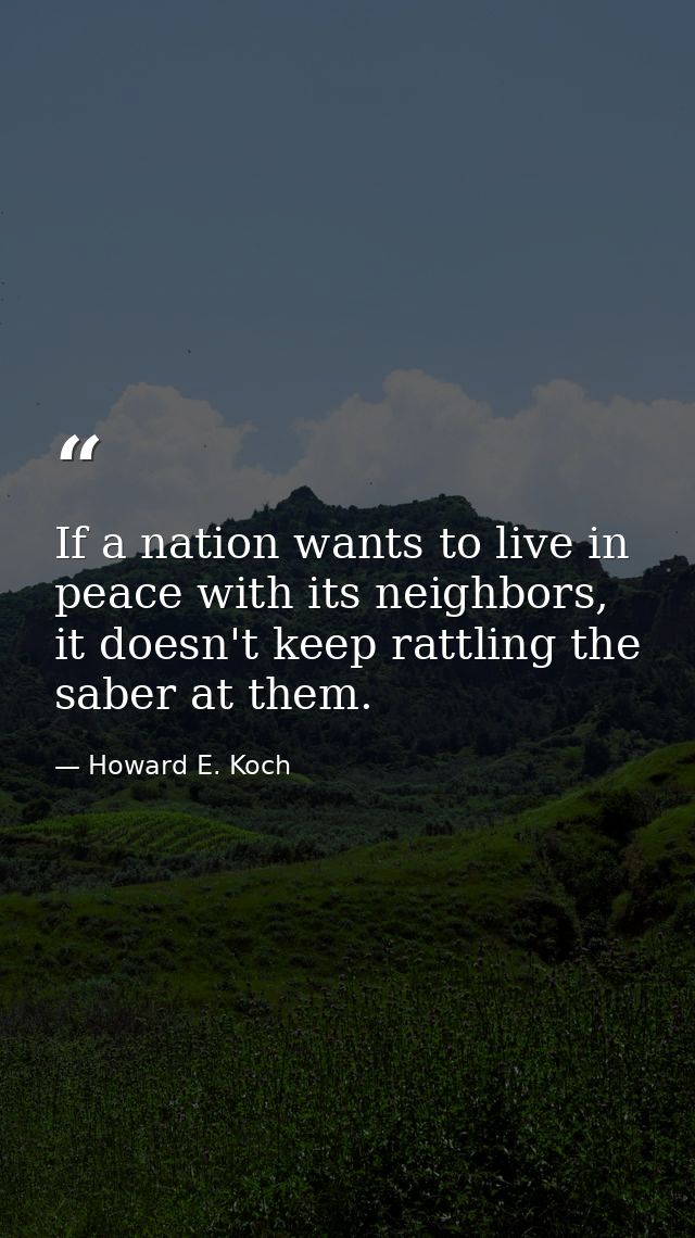 If a nation wants to live in peace with its neighbors, it doesn't keep rattling the saber at them. — Howard E. Koch
