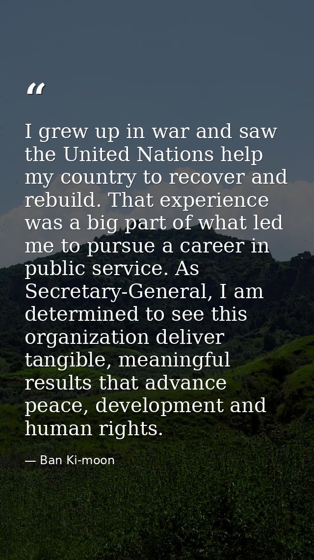 I grew up in war and saw the United Nations help my country to recover and rebuild. That experience was a big part of wh — Ban Ki-moon