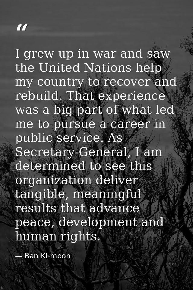 I grew up in war and saw the United Nations help my country to recover and rebuild. That experience was a big part of wh — Ban Ki-moon