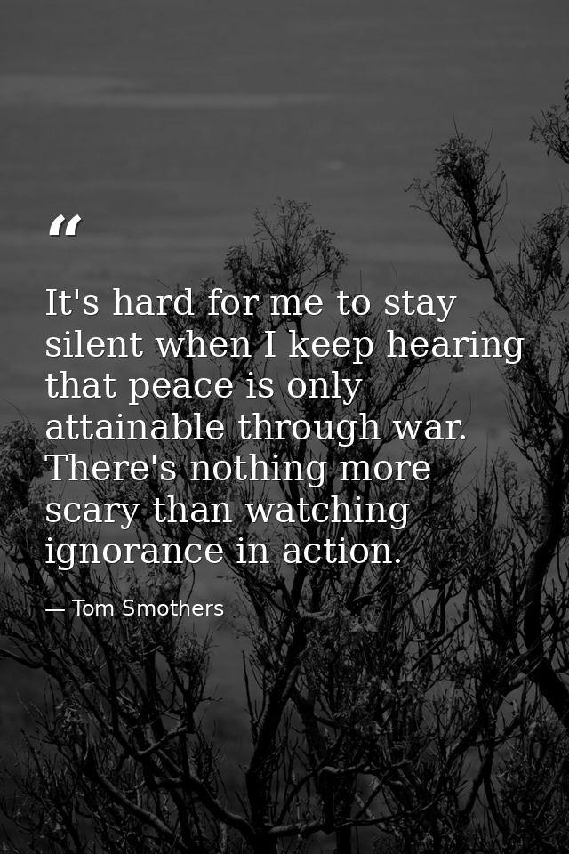 It's hard for me to stay silent when I keep hearing that peace is only attainable through war. There's nothing more scar — Tom Smothers