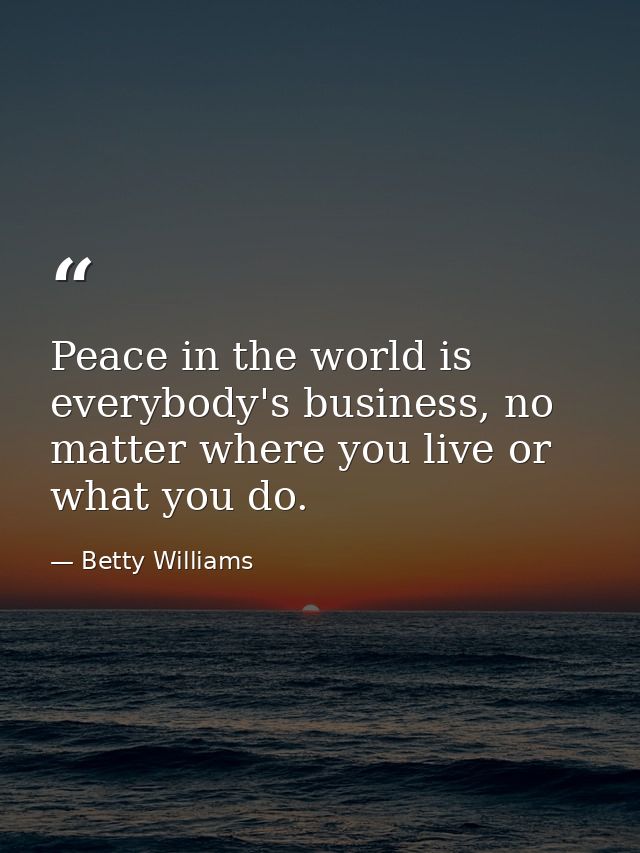Peace in the world is everybody's business, no matter where you live or what you do. — Betty Williams