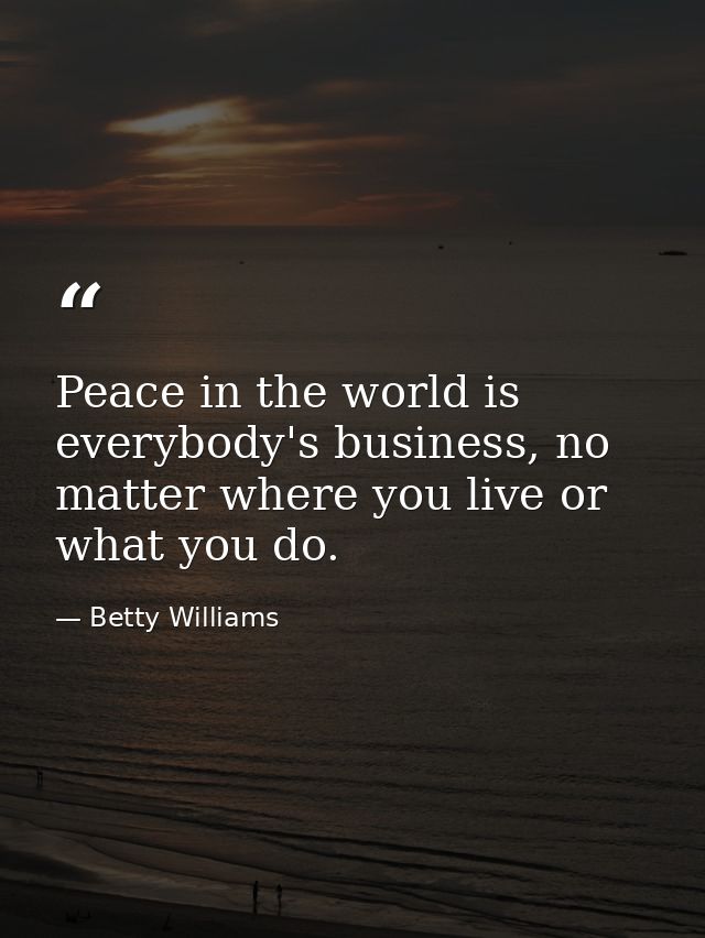 Peace in the world is everybody's business, no matter where you live or what you do. — Betty Williams