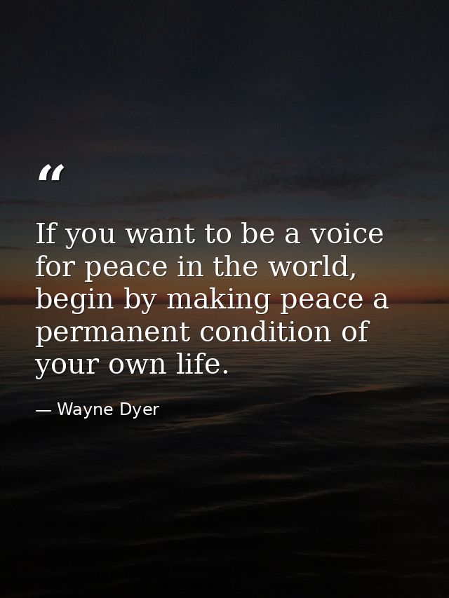 If you want to be a voice for peace in the world, begin by making peace a permanent condition of your own life. — Wayne Dyer