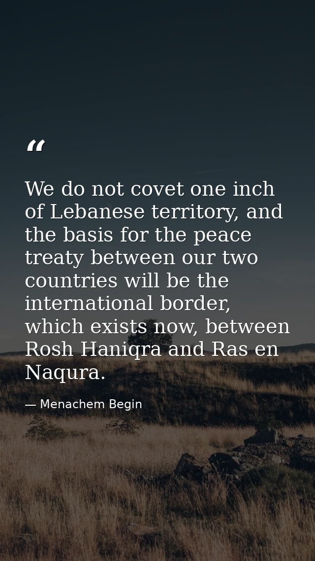We do not covet one inch of Lebanese territory, and the basis for the peace treaty between our two countries will be the — Menachem Begin