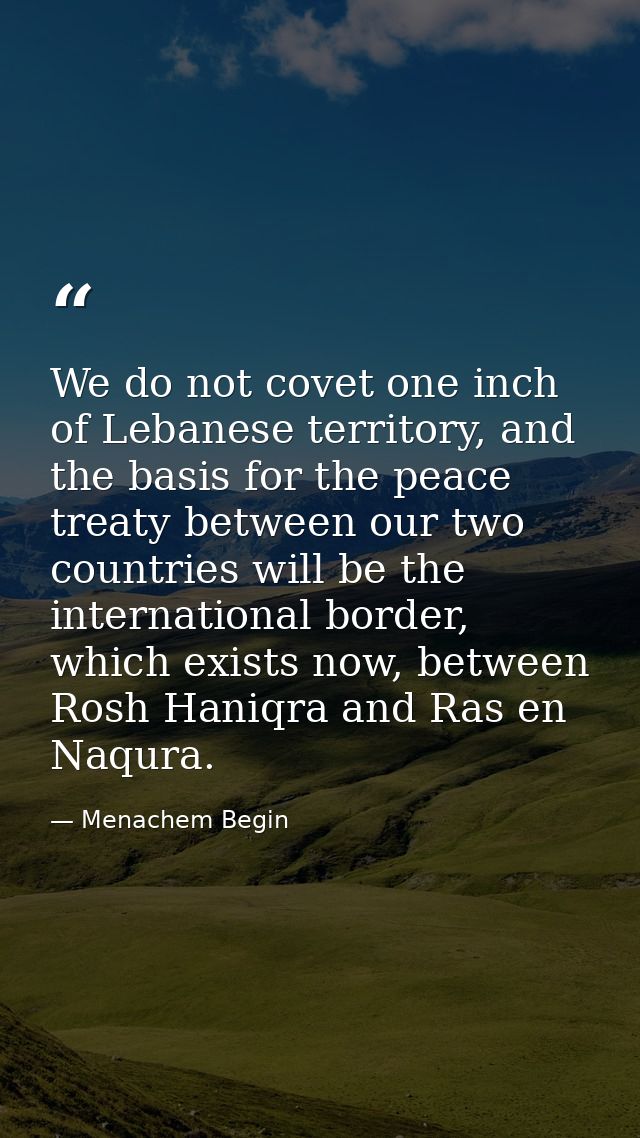 We do not covet one inch of Lebanese territory, and the basis for the peace treaty between our two countries will be the — Menachem Begin
