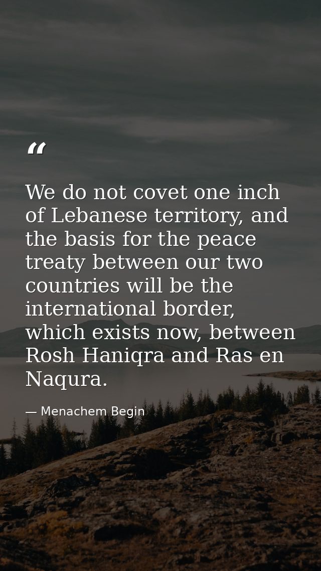 We do not covet one inch of Lebanese territory, and the basis for the peace treaty between our two countries will be the — Menachem Begin
