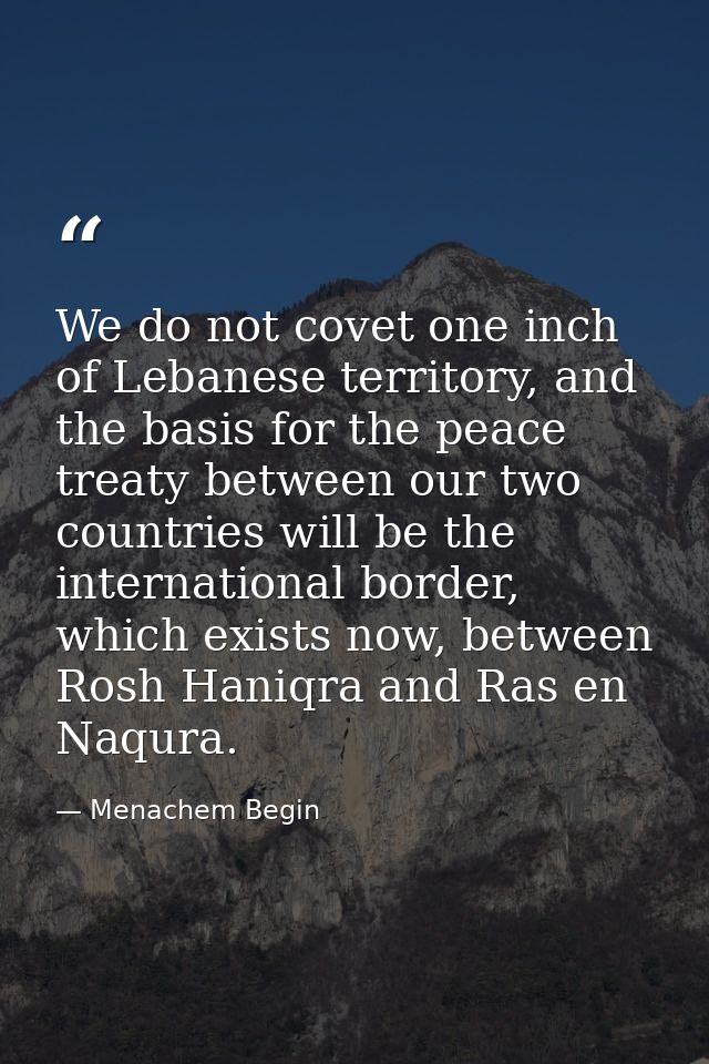 We do not covet one inch of Lebanese territory, and the basis for the peace treaty between our two countries will be the — Menachem Begin