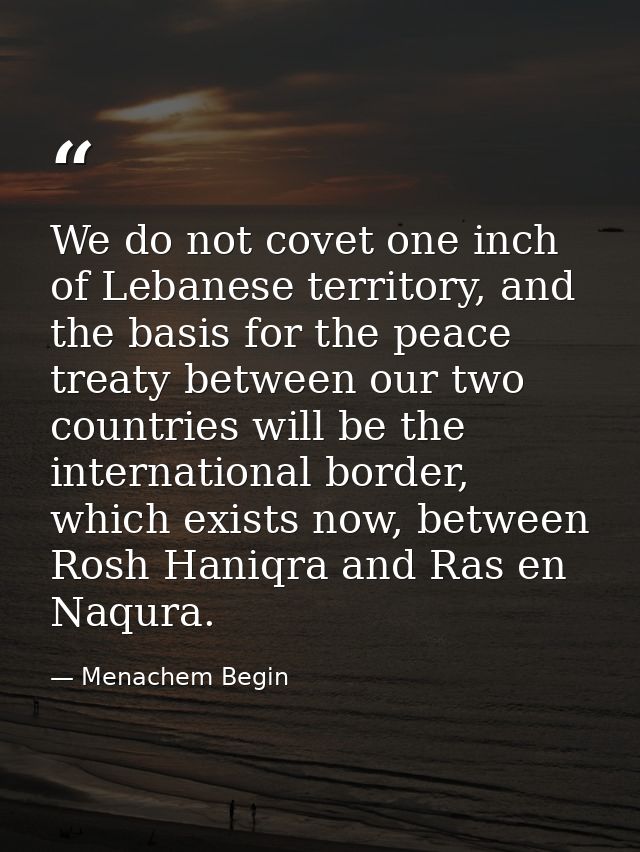 We do not covet one inch of Lebanese territory, and the basis for the peace treaty between our two countries will be the — Menachem Begin