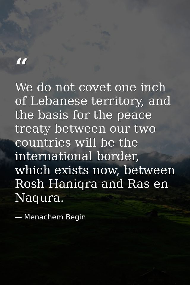 We do not covet one inch of Lebanese territory, and the basis for the peace treaty between our two countries will be the — Menachem Begin
