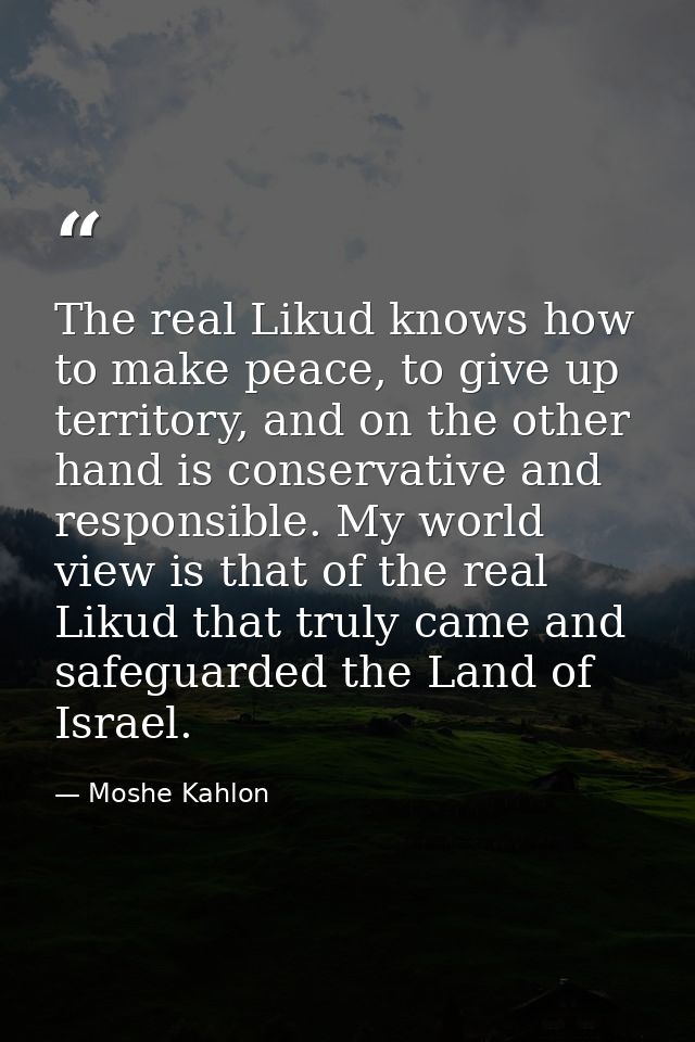 The real Likud knows how to make peace, to give up territory, and on the other hand is conservative and responsible. My  — Moshe Kahlon