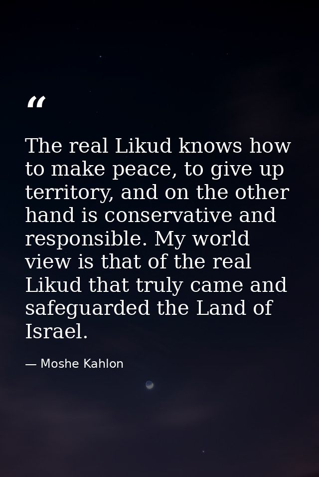 The real Likud knows how to make peace, to give up territory, and on the other hand is conservative and responsible. My  — Moshe Kahlon