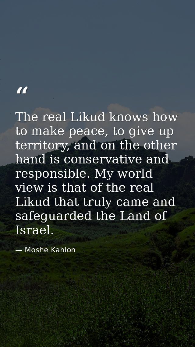 The real Likud knows how to make peace, to give up territory, and on the other hand is conservative and responsible. My  — Moshe Kahlon