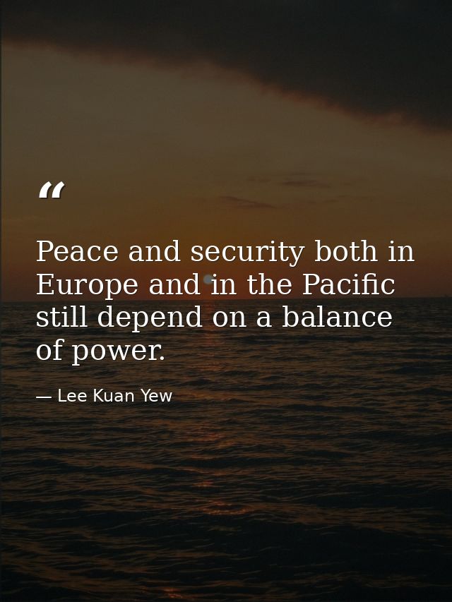 Peace and security both in Europe and in the Pacific still depend on a balance of power. — Lee Kuan Yew