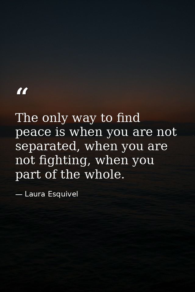 The only way to find peace is when you are not separated, when you are not fighting, when you part of the whole. — Laura Esquivel