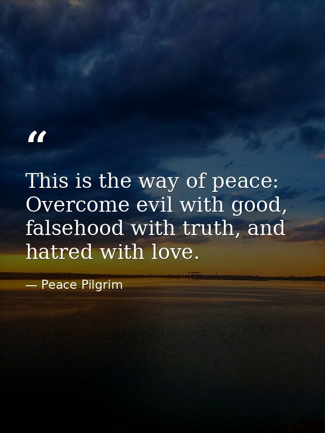 This is the way of peace: Overcome evil with good, falsehood with truth, and hatred with love. — Peace Pilgrim