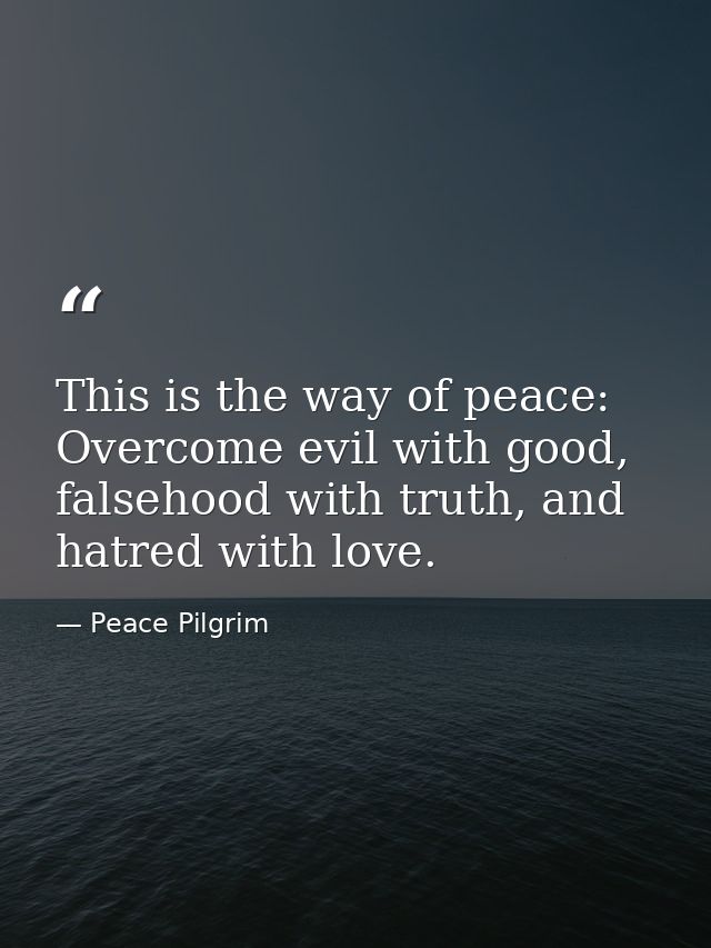 This is the way of peace: Overcome evil with good, falsehood with truth, and hatred with love. — Peace Pilgrim