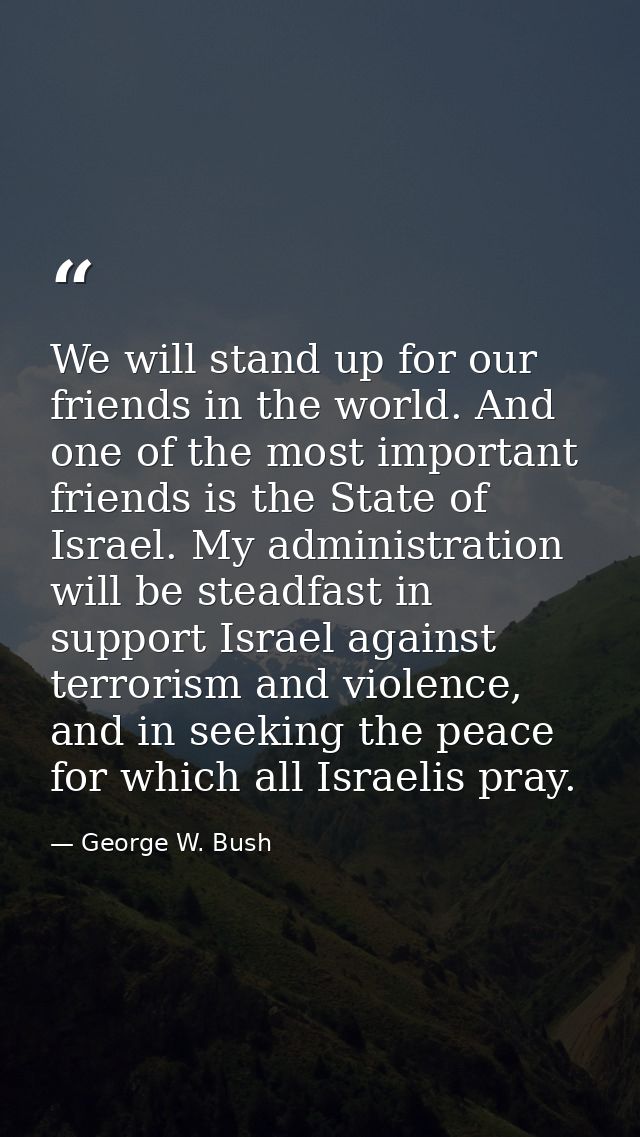 We will stand up for our friends in the world. And one of the most important friends is the State of Israel. My administ — George W. Bush