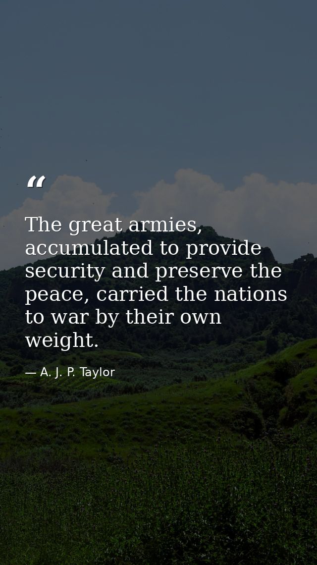 The great armies, accumulated to provide security and preserve the peace, carried the nations to war by their own weight — A. J. P. Taylor