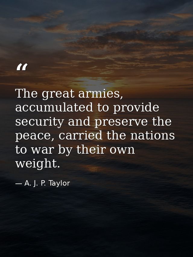 The great armies, accumulated to provide security and preserve the peace, carried the nations to war by their own weight — A. J. P. Taylor