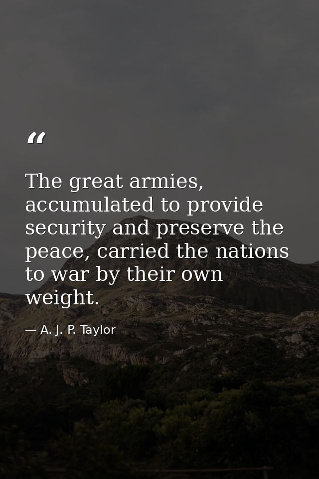 The great armies, accumulated to provide security and preserve the peace, carried the nations to war by their own weight — A. J. P. Taylor