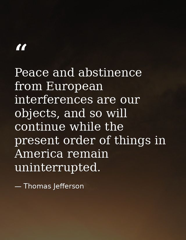 Peace and abstinence from European interferences are our objects, and so will continue while the present order of things — Thomas Jefferson