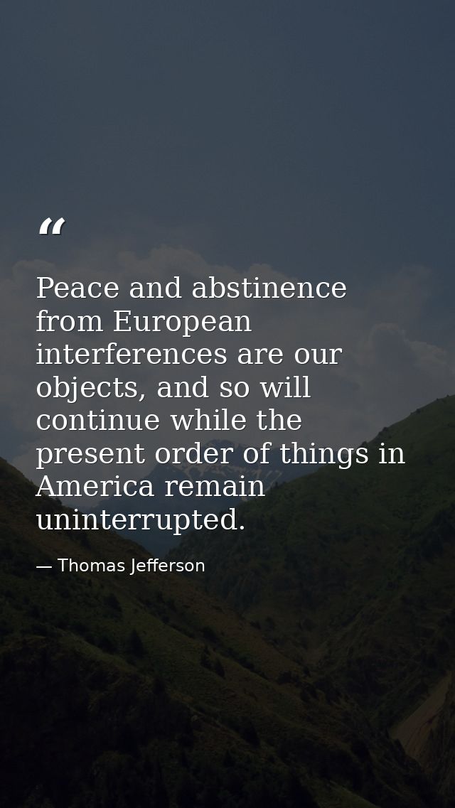 Peace and abstinence from European interferences are our objects, and so will continue while the present order of things — Thomas Jefferson