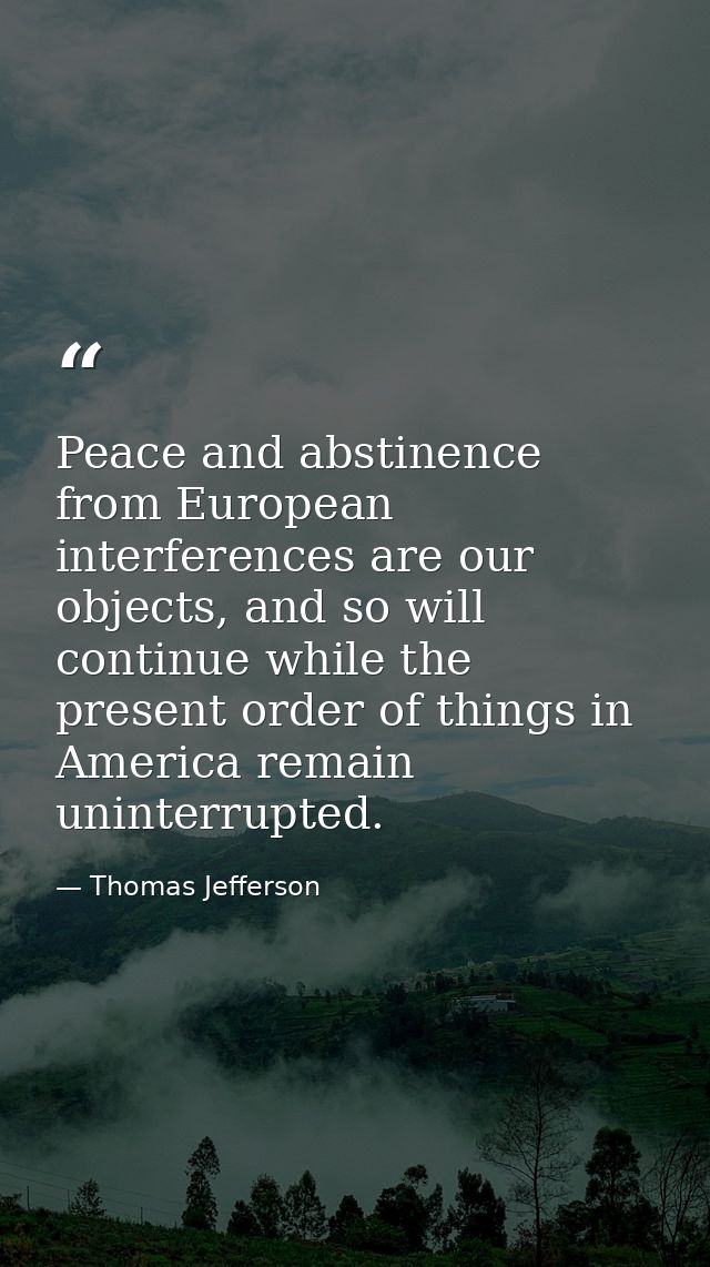 Peace and abstinence from European interferences are our objects, and so will continue while the present order of things — Thomas Jefferson