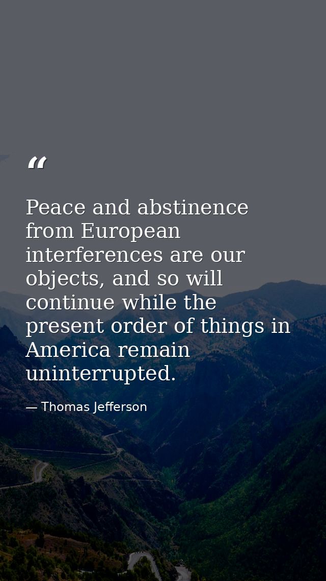 Peace and abstinence from European interferences are our objects, and so will continue while the present order of things — Thomas Jefferson