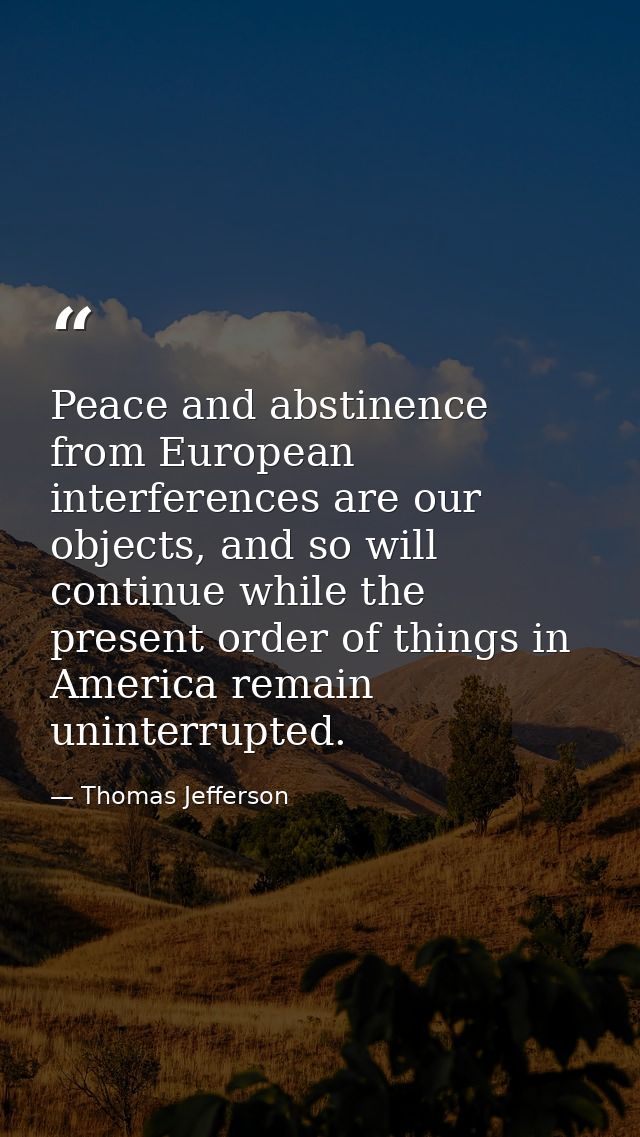 Peace and abstinence from European interferences are our objects, and so will continue while the present order of things — Thomas Jefferson