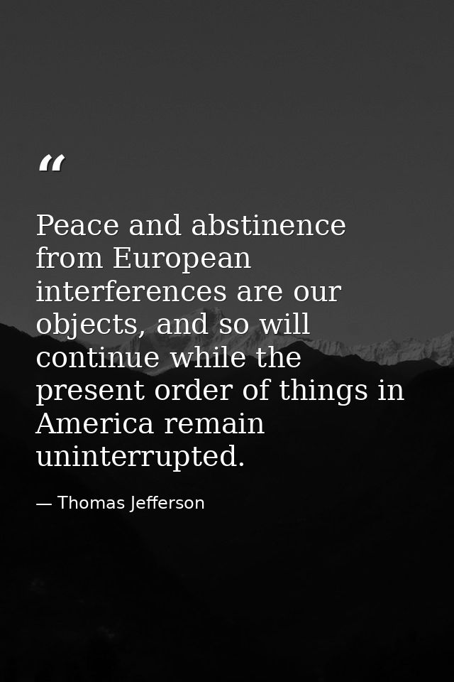 Peace and abstinence from European interferences are our objects, and so will continue while the present order of things — Thomas Jefferson