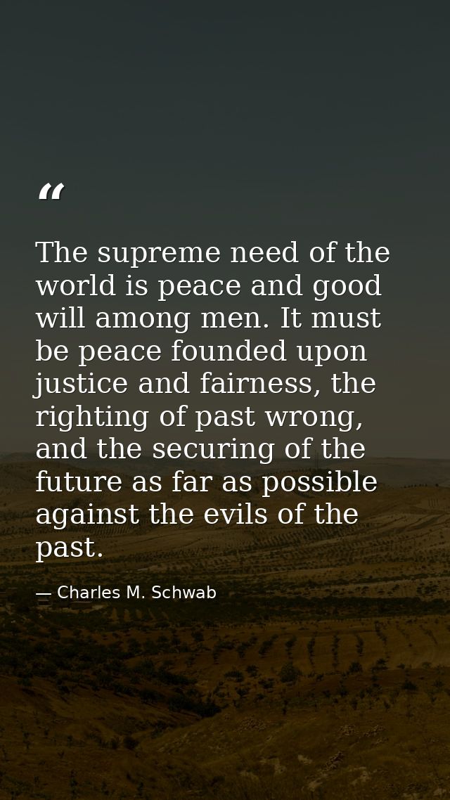 The supreme need of the world is peace and good will among men. It must be peace founded upon justice and fairness, the  — Charles M. Schwab