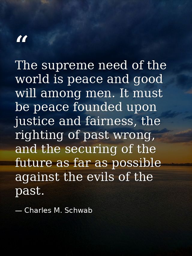 The supreme need of the world is peace and good will among men. It must be peace founded upon justice and fairness, the  — Charles M. Schwab