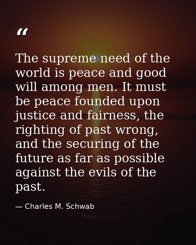 The supreme need of the world is peace and good will among men. It must be peace founded upon justice and fairness, the  — Charles M. Schwab