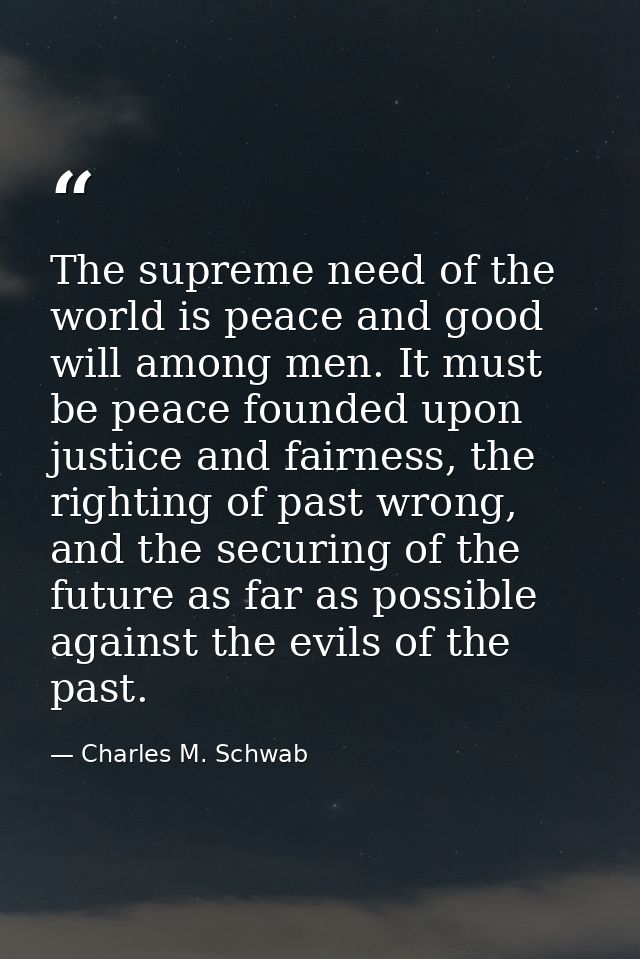 The supreme need of the world is peace and good will among men. It must be peace founded upon justice and fairness, the  — Charles M. Schwab