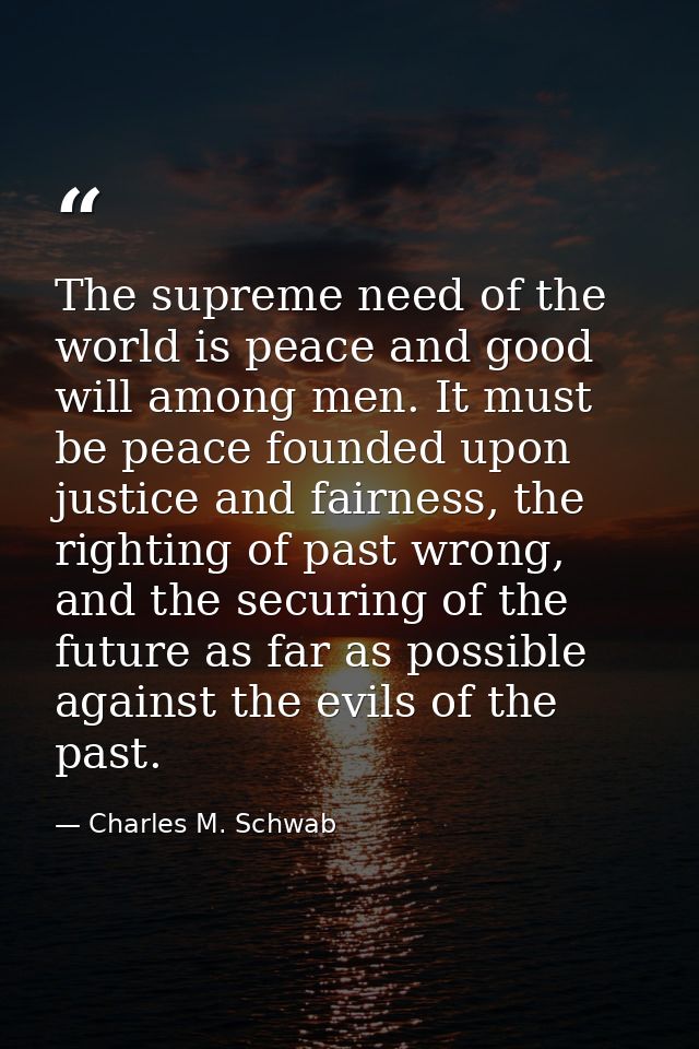 The supreme need of the world is peace and good will among men. It must be peace founded upon justice and fairness, the  — Charles M. Schwab