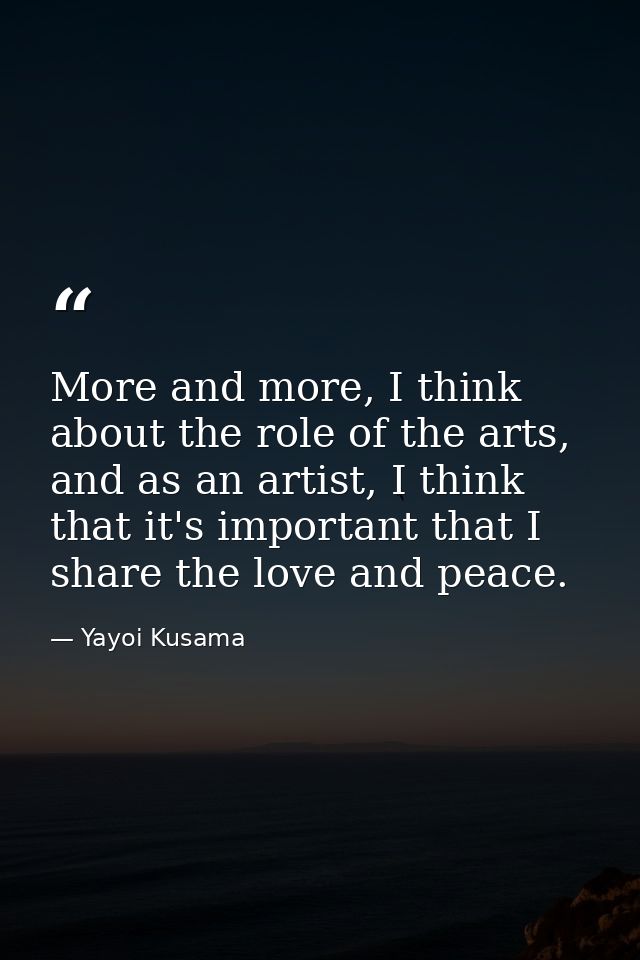 More and more, I think about the role of the arts, and as an artist, I think that it's important that I share the love a — Yayoi Kusama