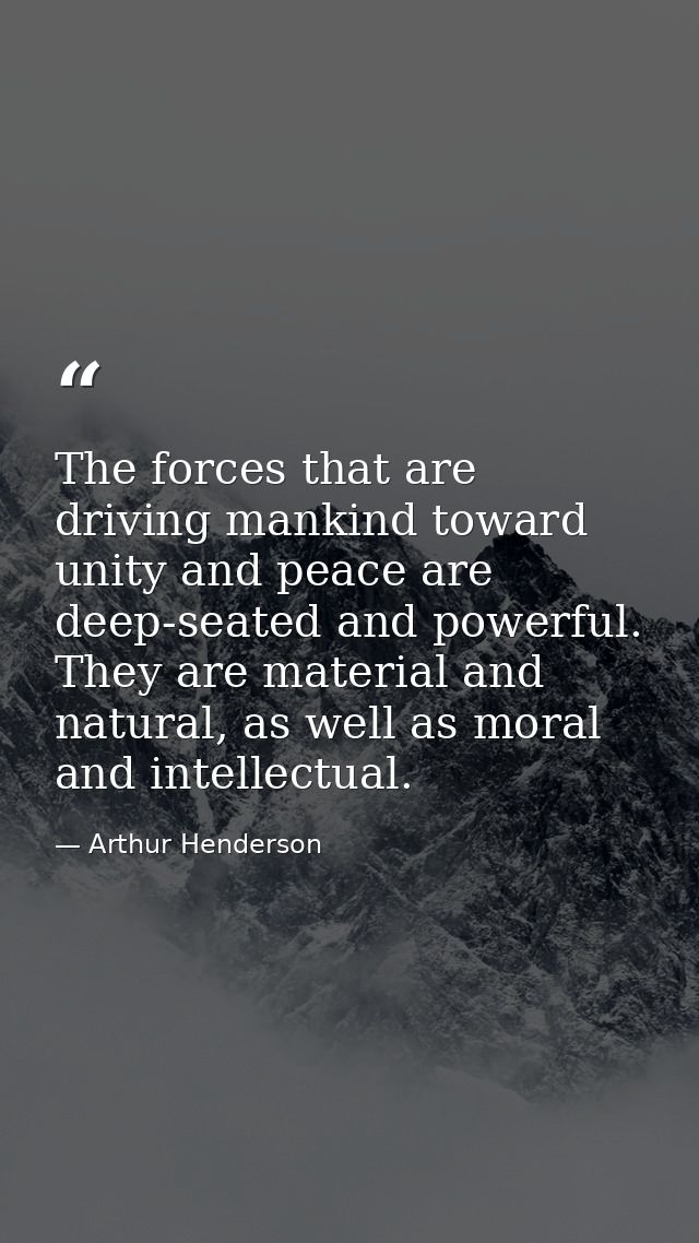 The forces that are driving mankind toward unity and peace are deep-seated and powerful. They are material and natural,  — Arthur Henderson