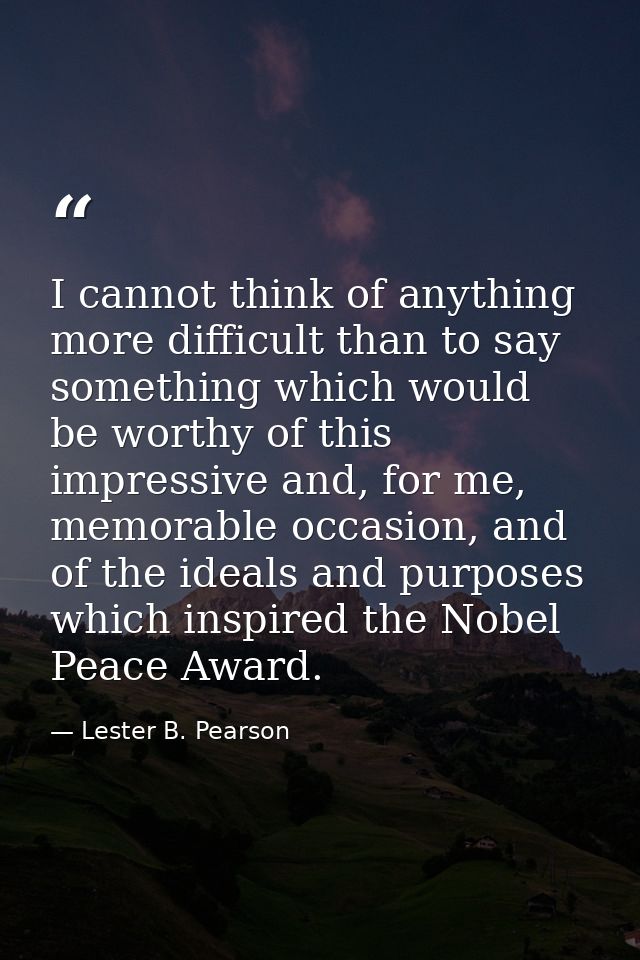 I cannot think of anything more difficult than to say something which would be worthy of this impressive and, for me, me — Lester B. Pearson